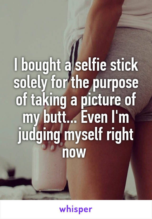I bought a selfie stick solely for the purpose of taking a picture of my butt... Even I'm judging myself right now 