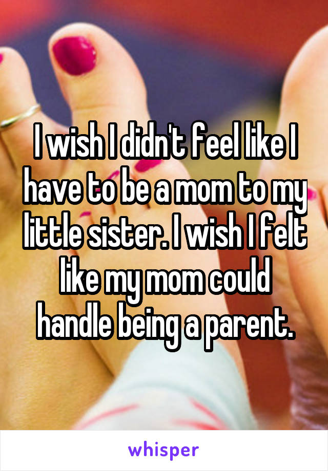 I wish I didn't feel like I have to be a mom to my little sister. I wish I felt like my mom could handle being a parent.