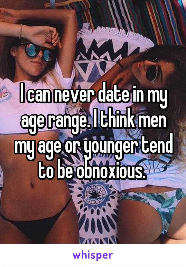 I can never date in my age range. I think men my age or younger tend to be obnoxious. 