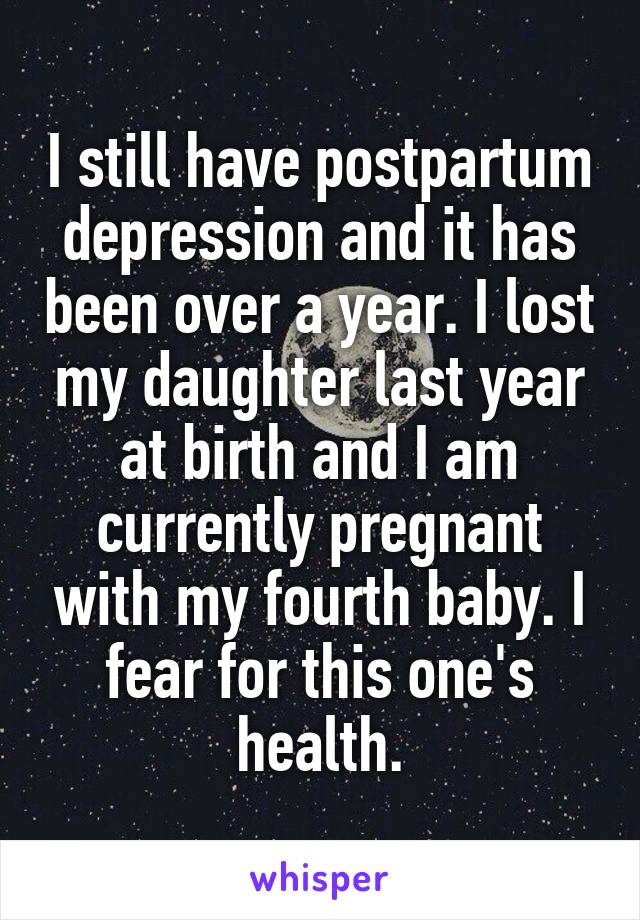 I still have postpartum depression and it has been over a year. I lost my daughter last year at birth and I am currently pregnant with my fourth baby. I fear for this one's health.