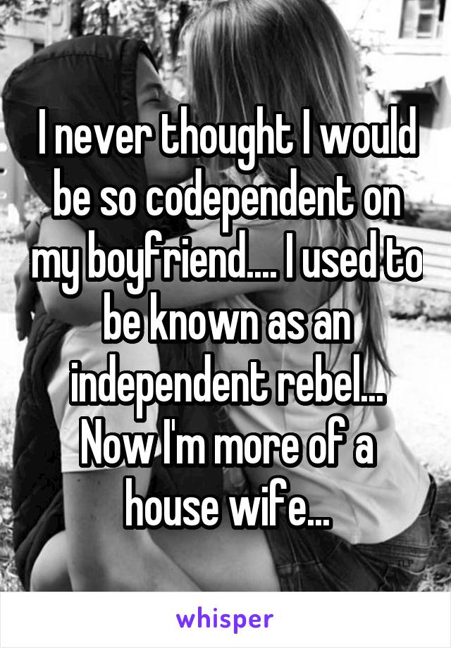 I never thought I would be so codependent on my boyfriend.... I used to be known as an independent rebel... Now I'm more of a house wife...