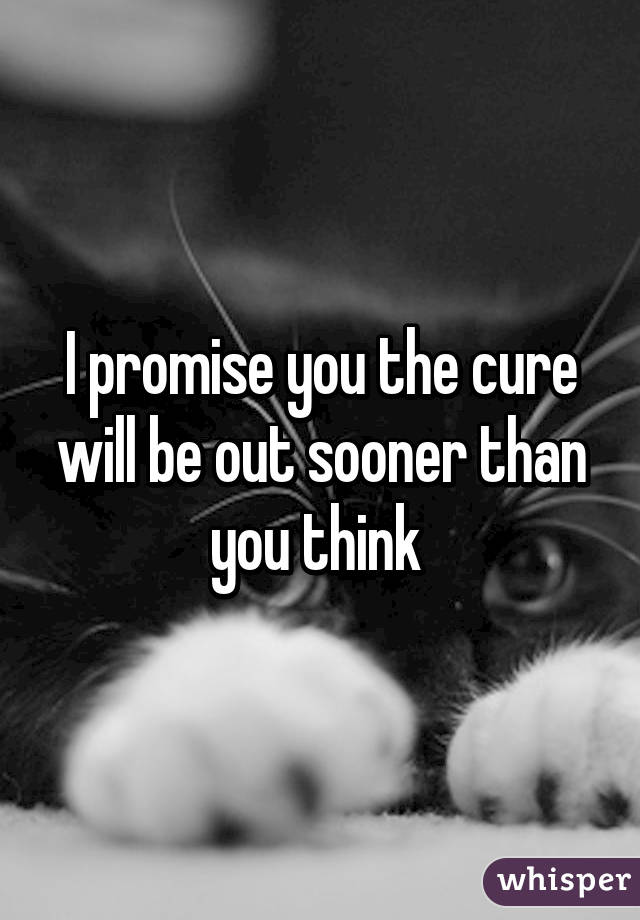 I promise you the cure will be out sooner than you think 