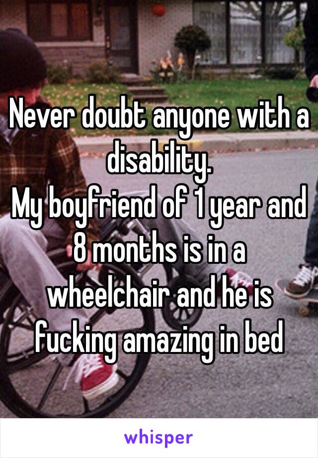 Never doubt anyone with a disability. 
My boyfriend of 1 year and 8 months is in a wheelchair and he is fucking amazing in bed