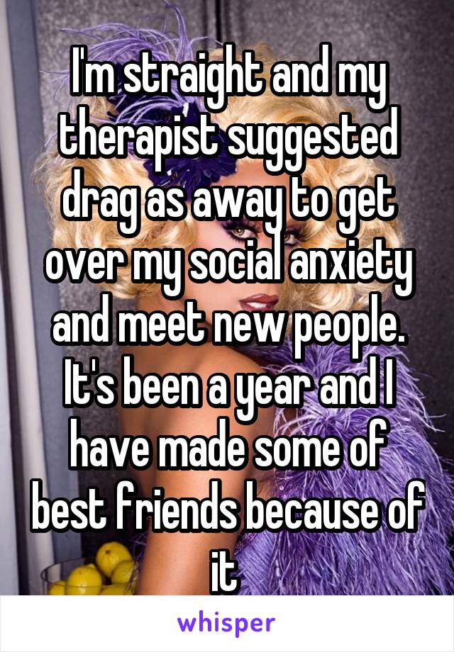 I'm straight and my therapist suggested drag as away to get over my social anxiety and meet new people. It's been a year and I have made some of best friends because of it 