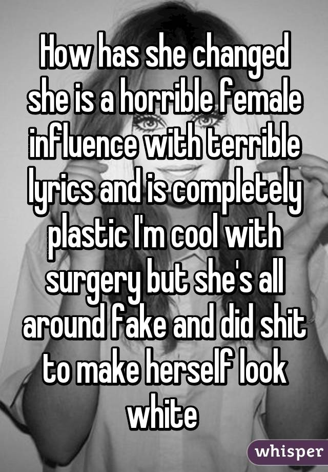 How has she changed she is a horrible female influence with terrible lyrics and is completely plastic I'm cool with surgery but she's all around fake and did shit to make herself look white 