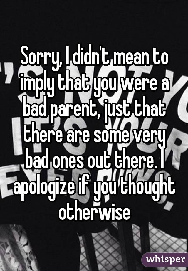 Sorry, I didn't mean to imply that you were a bad parent, just that there are some very bad ones out there. I apologize if you thought otherwise