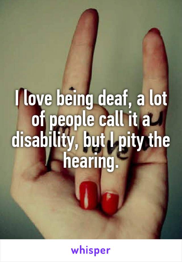I love being deaf, a lot of people call it a disability, but I pity the hearing.