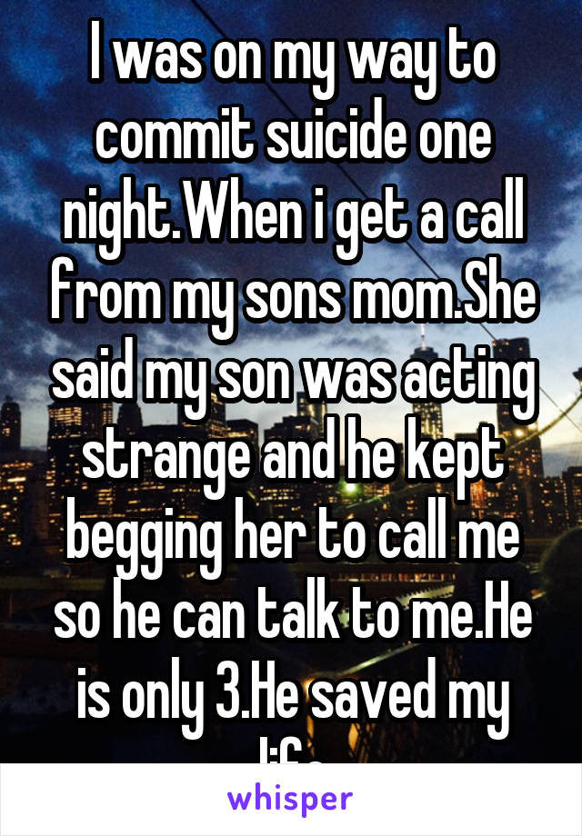 I was on my way to commit suicide one night.When i get a call from my sons mom.She said my son was acting strange and he kept begging her to call me so he can talk to me.He is only 3.He saved my life