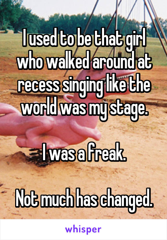 I used to be that girl who walked around at recess singing like the world was my stage.

I was a freak.

Not much has changed.