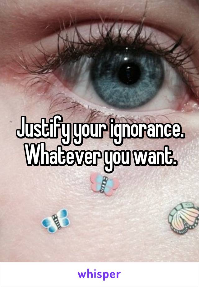 Justify your ignorance. Whatever you want.