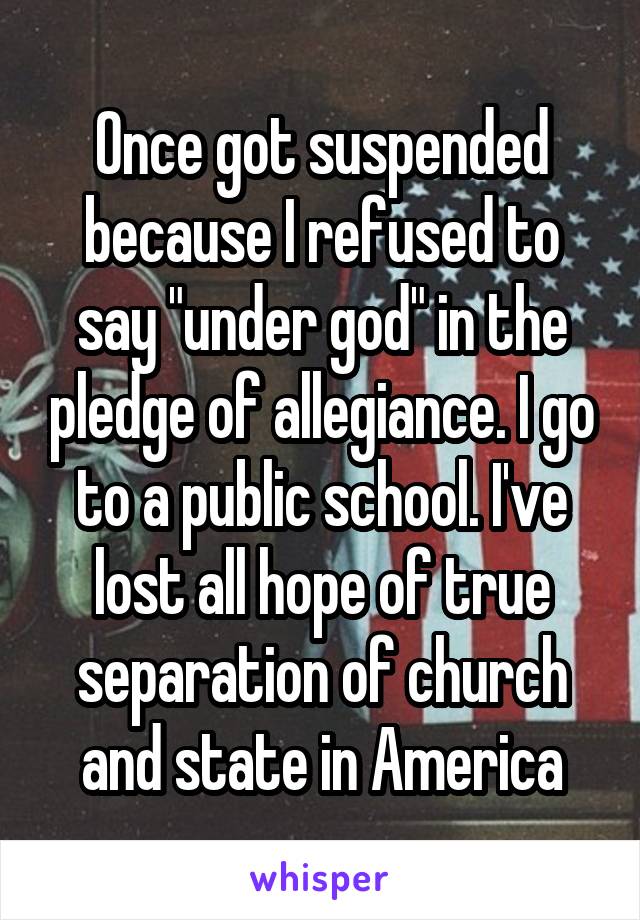 Once got suspended because I refused to say "under god" in the pledge of allegiance. I go to a public school. I've lost all hope of true separation of church and state in America