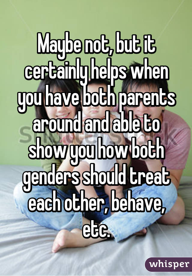 Maybe not, but it certainly helps when you have both parents around and able to show you how both genders should treat each other, behave, etc.