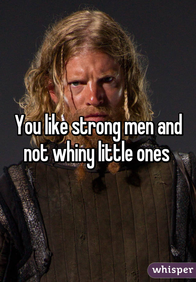 You like strong men and not whiny little ones 