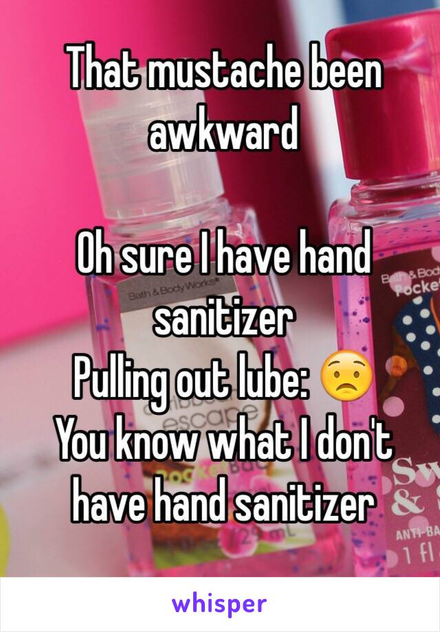 That mustache been awkward 

Oh sure I have hand sanitizer 
Pulling out lube: 😟
You know what I don't have hand sanitizer
