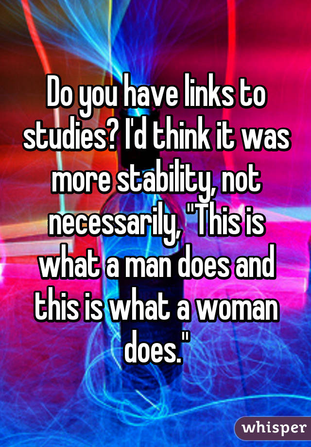 Do you have links to studies? I'd think it was more stability, not necessarily, "This is what a man does and this is what a woman does."