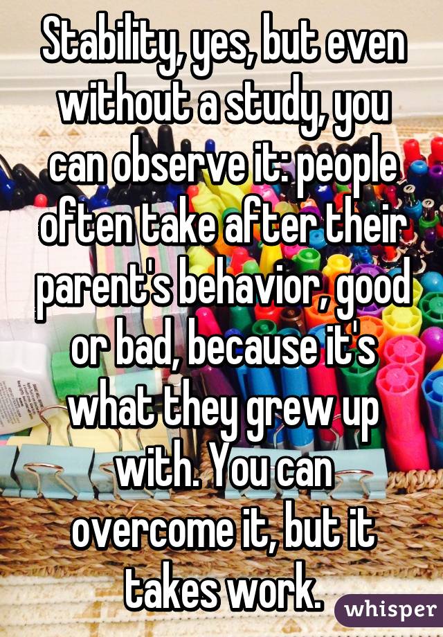 Stability, yes, but even without a study, you can observe it: people often take after their parent's behavior, good or bad, because it's what they grew up with. You can overcome it, but it takes work.