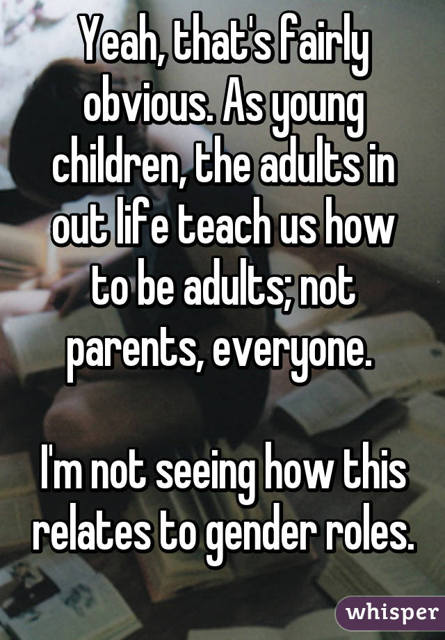 Yeah, that's fairly obvious. As young children, the adults in out life teach us how to be adults; not parents, everyone. 

I'm not seeing how this relates to gender roles. 