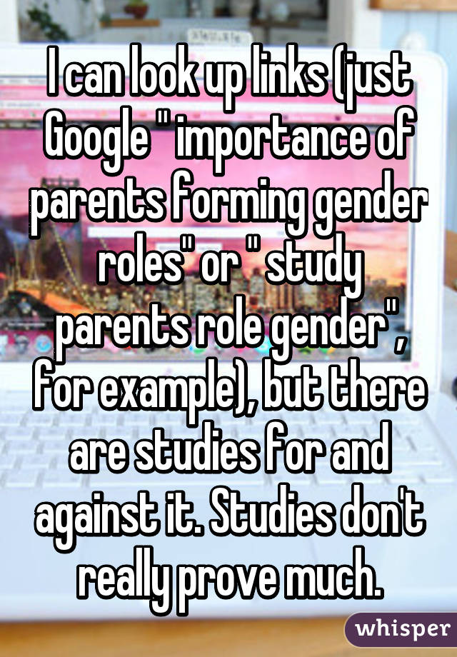 I can look up links (just Google " importance of parents forming gender roles" or " study parents role gender", for example), but there are studies for and against it. Studies don't really prove much.