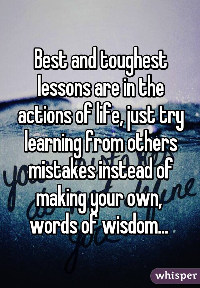 Best and toughest lessons are in the actions of life, just try learning from others mistakes instead of making your own,  words of wisdom... 