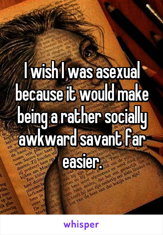 I wish I was asexual because it would make being a rather socially awkward savant far easier.