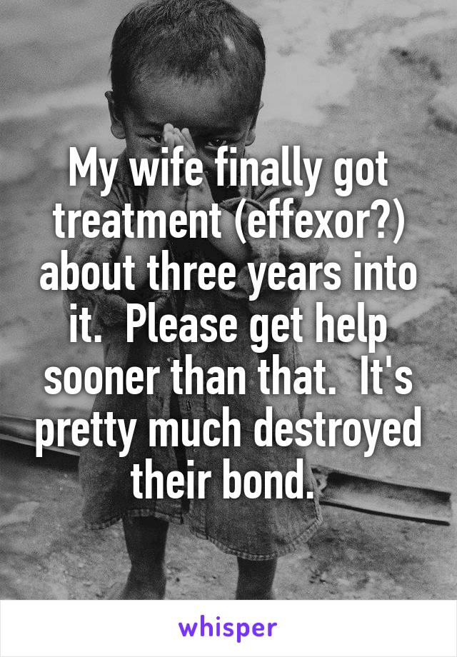 My wife finally got treatment (effexor?) about three years into it.  Please get help sooner than that.  It's pretty much destroyed their bond. 