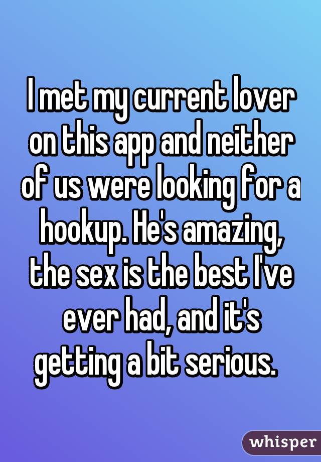 I met my current lover on this app and neither of us were looking for a hookup. He's amazing, the sex is the best I've ever had, and it's getting a bit serious.  