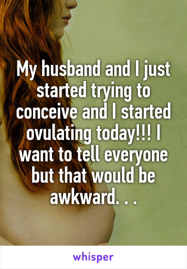 My husband and I just started trying to conceive and I started ovulating today!!! I want to tell everyone but that would be awkward. . .