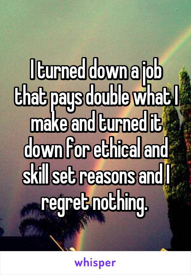 I turned down a job that pays double what I make and turned it down for ethical and skill set reasons and I regret nothing. 