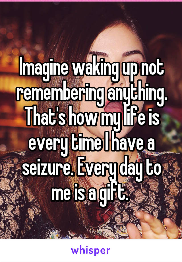 Imagine waking up not remembering anything. That's how my life is every time I have a seizure. Every day to me is a gift. 