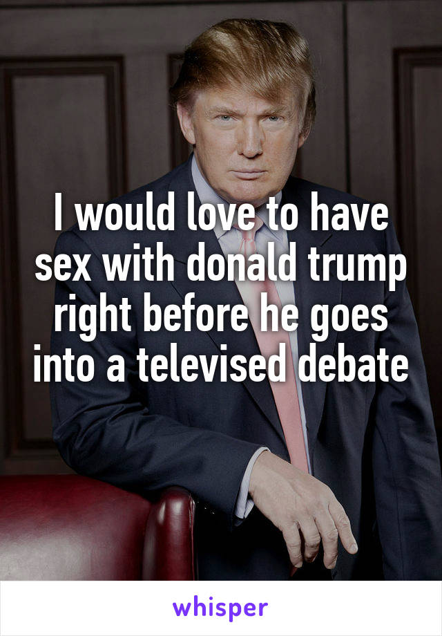 I would love to have sex with donald trump right before he goes into a televised debate 