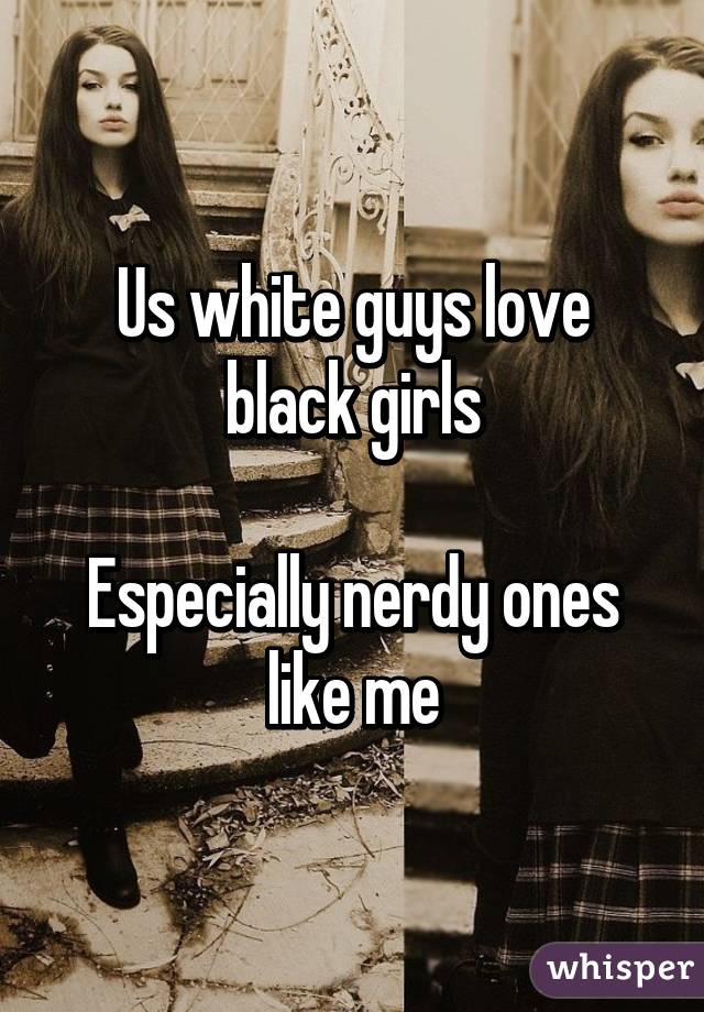 Us white guys love black girls

Especially nerdy ones like me