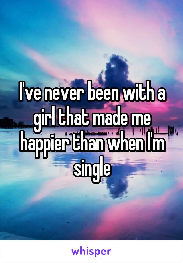 I've never been with a girl that made me happier than when I'm single