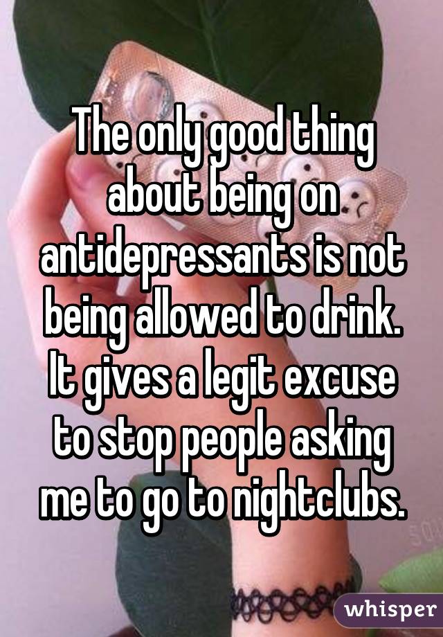 The only good thing about being on antidepressants is not being allowed to drink.
It gives a legit excuse to stop people asking me to go to nightclubs.