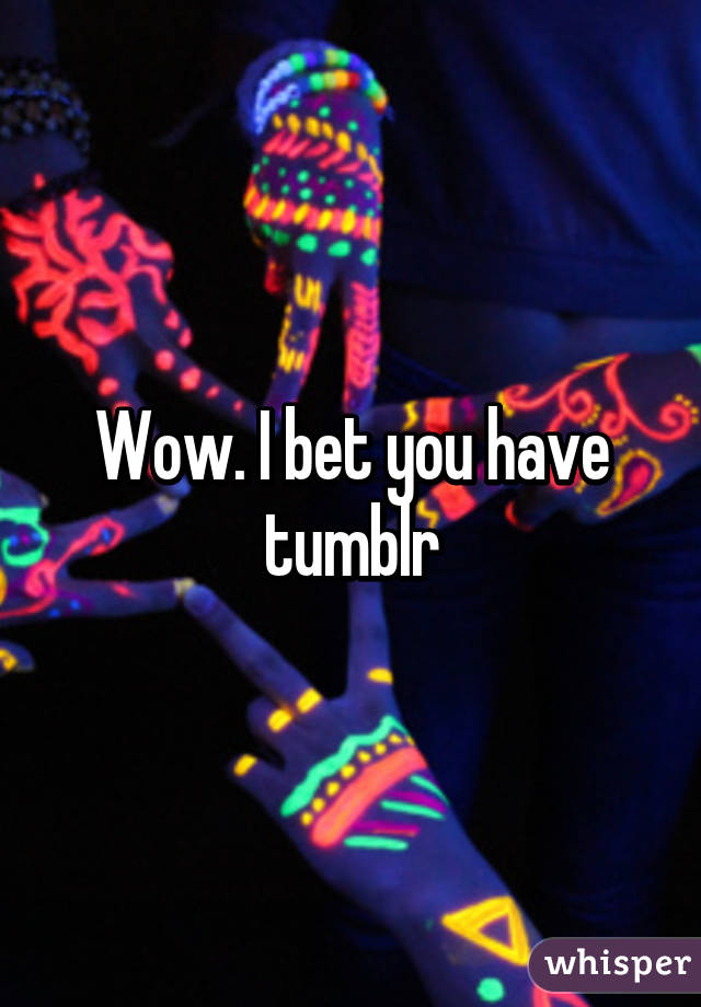 Wow. I bet you have tumblr