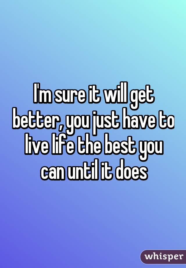 I'm sure it will get better, you just have to live life the best you can until it does