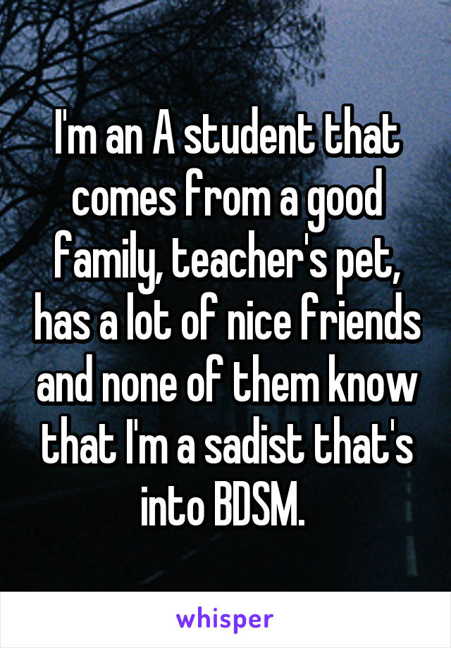 I'm an A student that comes from a good family, teacher's pet, has a lot of nice friends and none of them know that I'm a sadist that's into BDSM. 