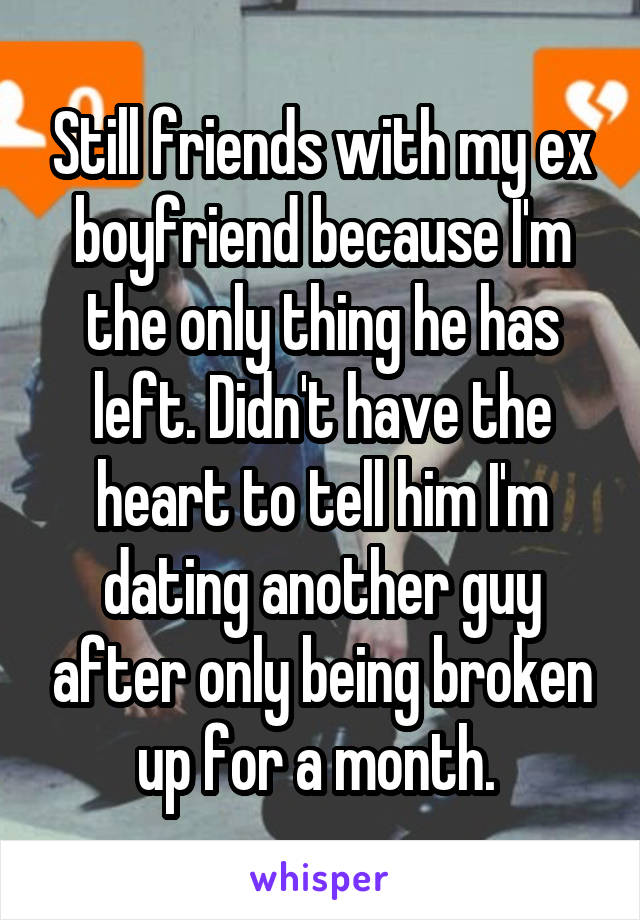 Still friends with my ex boyfriend because I'm the only thing he has left. Didn't have the heart to tell him I'm dating another guy after only being broken up for a month. 