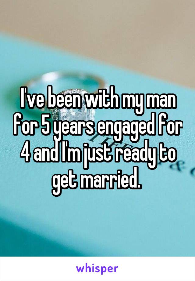 I've been with my man for 5 years engaged for 4 and I'm just ready to get married. 