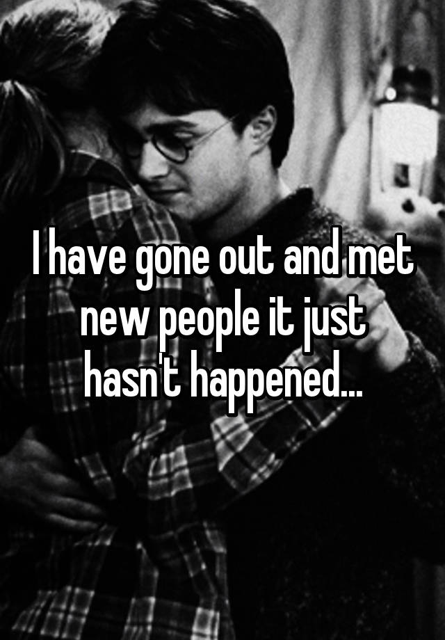 i-have-gone-out-and-met-new-people-it-just-hasn-t-happened