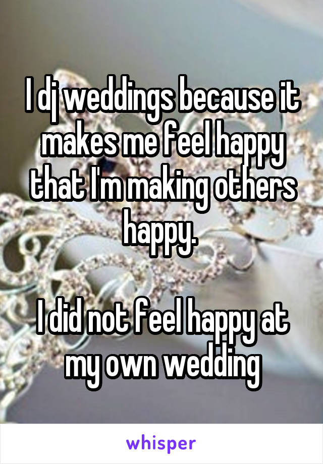 I dj weddings because it makes me feel happy that I'm making others happy. 

I did not feel happy at my own wedding