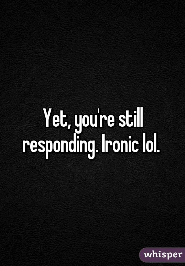 Yet, you're still responding. Ironic lol. 