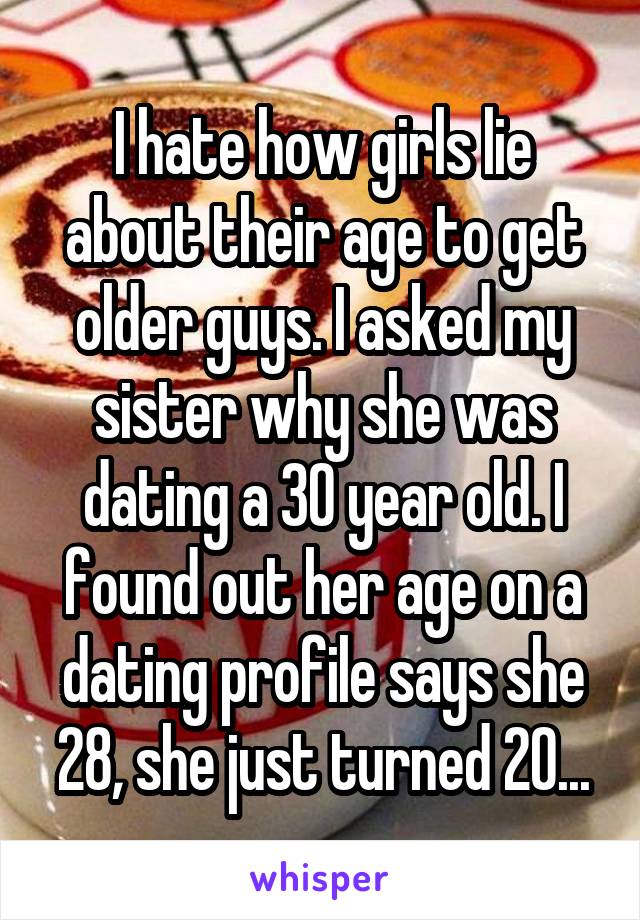 I hate how girls lie about their age to get older guys. I asked my sister why she was dating a 30 year old. I found out her age on a dating profile says she 28, she just turned 20...