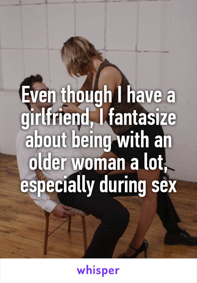 Even though I have a girlfriend, I fantasize about being with an older woman a lot, especially during sex