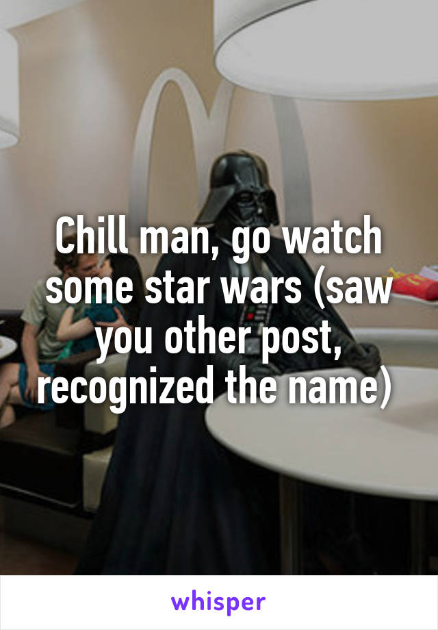 Chill man, go watch some star wars (saw you other post, recognized the name) 