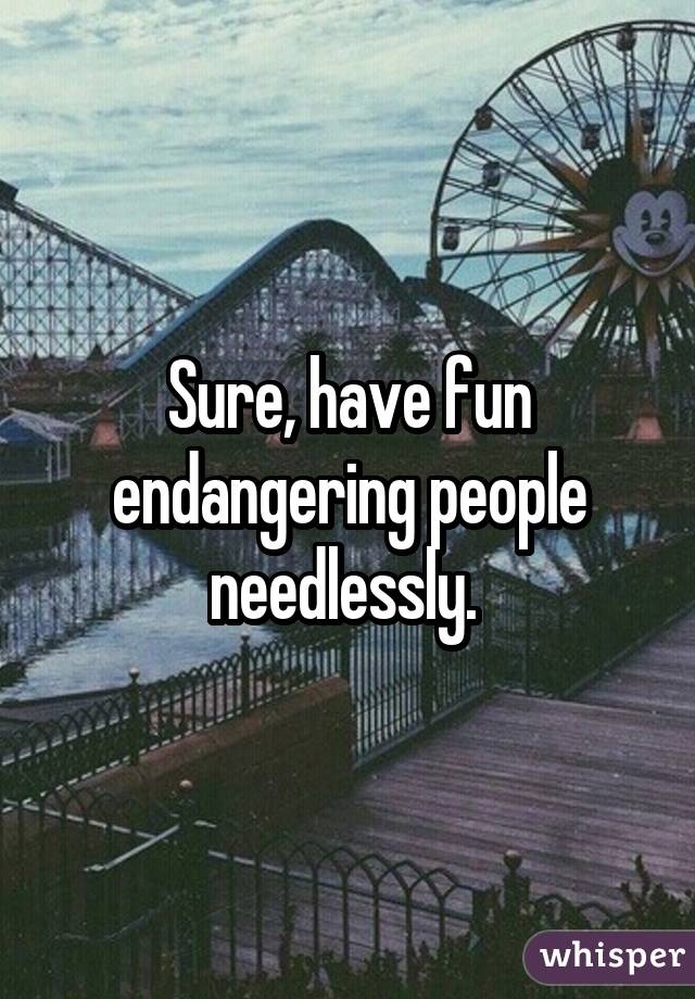 Sure, have fun endangering people needlessly. 