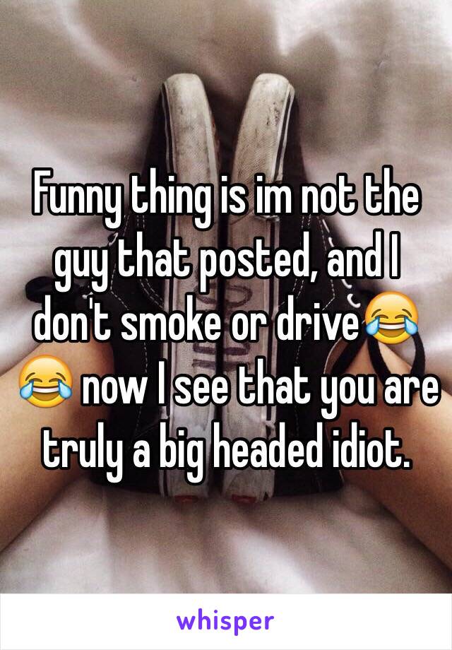 Funny thing is im not the guy that posted, and I don't smoke or drive😂😂 now I see that you are truly a big headed idiot.