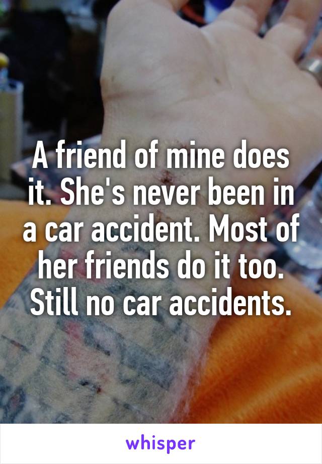 A friend of mine does it. She's never been in a car accident. Most of her friends do it too. Still no car accidents.