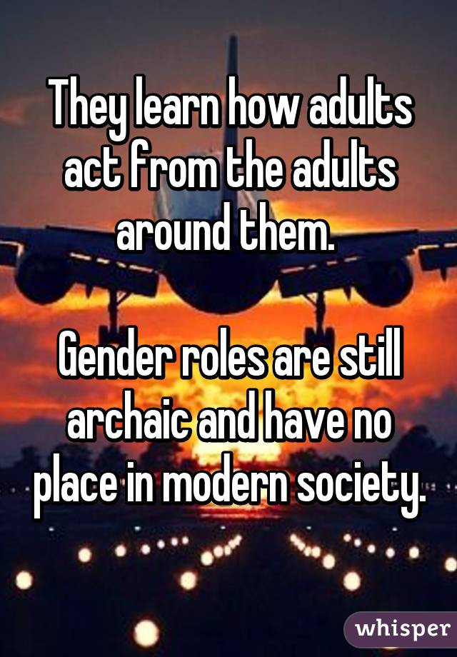 They learn how adults act from the adults around them. 

Gender roles are still archaic and have no place in modern society. 