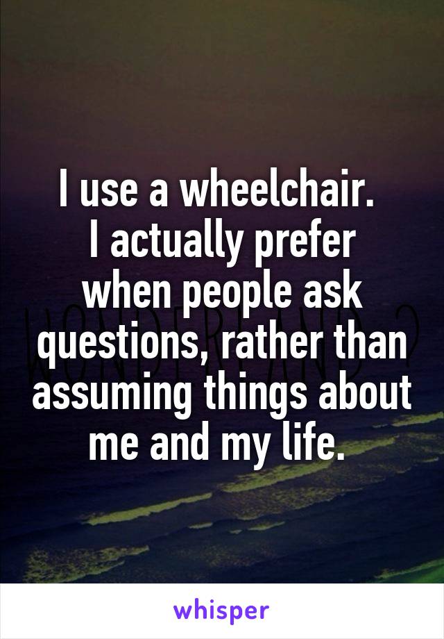 I use a wheelchair. 
I actually prefer when people ask questions, rather than assuming things about me and my life. 