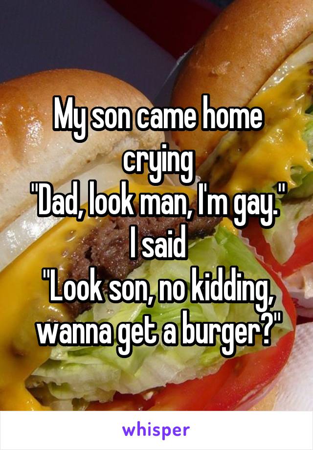 My son came home crying
"Dad, look man, I'm gay."
I said
"Look son, no kidding, wanna get a burger?"